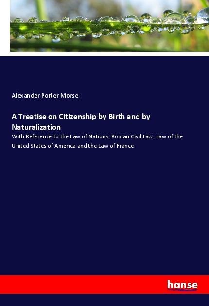 A Treatise on Citizenship by Birth and by Naturalization: With Reference to the Law of Nations, Roman Civil Law, Law of the United States of America and the Law of France
