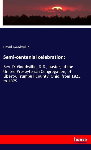 Semi-centenial celebration:: Rev. D. Goodwillie, D.D., pastor, of the United Presbyterian Congregation, of Liberty, Trumbull County, Ohio, from 1825 to 1875