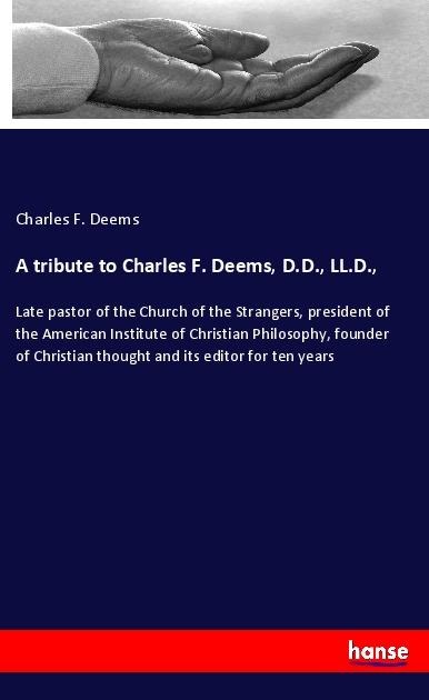 A tribute to Charles F. Deems, D.D., LL.D.,: Late pastor of the Church of the Strangers, president of the American Institute of Christian Philosophy, founder of Christian thought and its editor for ten years