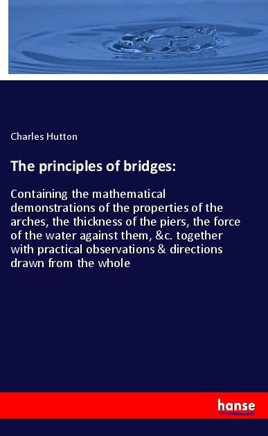 The principles of bridges:: Containing the mathematical demonstrations of the properties of the arches, the thickness of the piers, the force of the water against them, &c. together with practical observations & directions drawn from the whole