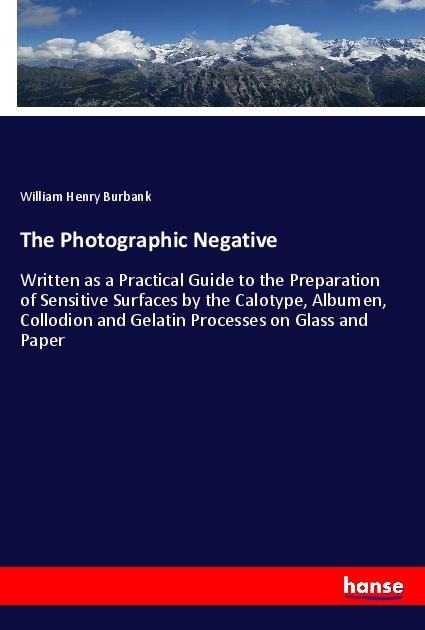 The Photographic Negative: Written as a Practical Guide to the Preparation of Sensitive Surfaces by the Calotype, Albumen, Collodion and Gelatin Processes on Glass and Paper