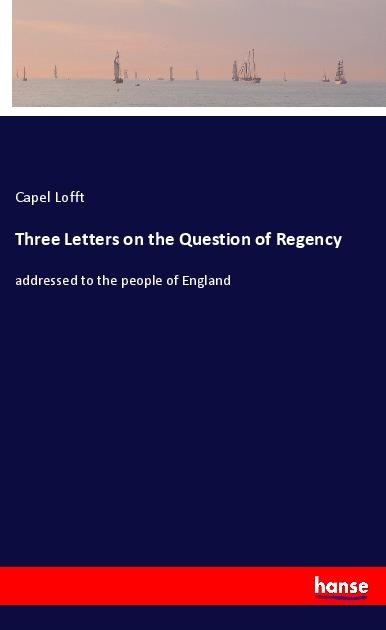 Three Letters on the Question of Regency: addressed to the people of England