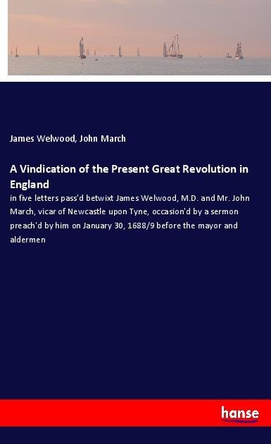 A Vindication of the Present Great Revolution in England: in five letters passd betwixt James Welwood, M.D. and Mr. John March, vicar of Newcastle upon Tyne, occasiond by a sermon preachd by him on January 30, 1688/9 before the mayor and aldermen