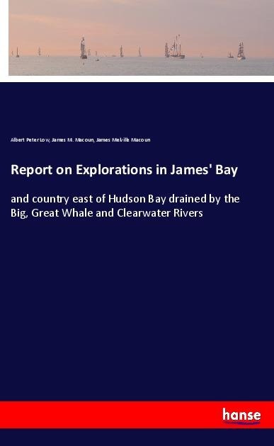 Report on Explorations in James Bay: and country east of Hudson Bay drained by the Big, Great Whale and Clearwater Rivers