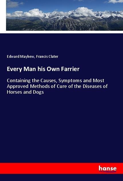 Every Man his Own Farrier: Containing the Causes, Symptoms and Most Approved Methods of Cure of the Diseases of Horses and Dogs