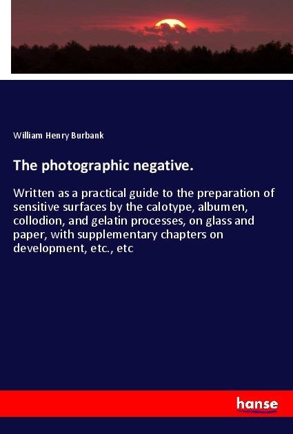 The photographic negative.: Written as a practical guide to the preparation of sensitive surfaces by the calotype, albumen, collodion, and gelatin processes, on glass and paper, with supplementary chapters on development, etc., etc
