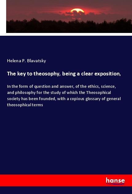 The key to theosophy, being a clear exposition,: In the form of question and answer, of the ethics, science, and philosophy for the study of which the Theosophical society has been founded, with a copious glossary of general theosophical terms