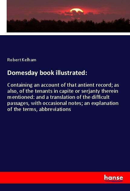 Domesday book illustrated:: Containing an account of that antient record; as also, of the tenants in capite or serjanty therein mentioned: and a translation of the difficult passages, with occasional notes; an explanation of the terms, abbreviations