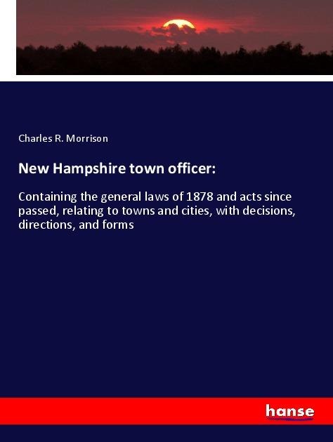New Hampshire town officer:: Containing the general laws of 1878 and acts since passed, relating to towns and cities, with decisions, directions, and forms