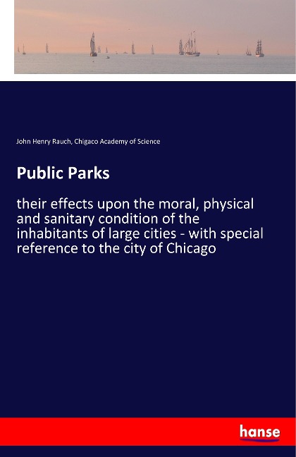 Public Parks: their effects upon the moral, physical and sanitary condition of the inhabitants of large cities - with special reference to the city of Chicago