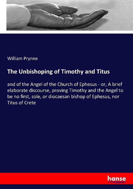 The Unbishoping of Timothy and Titus: and of the Angel of the Church of Ephesus - or, A brief elaborate discourse, proving Timothy and the Angel to be no first, sole, or diocaesan bishop of Ephesus, nor Titus of Crete