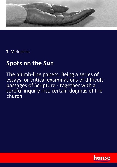 Spots on the Sun: The plumb-line papers. Being a series of essays, or critical examinations of difficult passages of Scripture - together with a careful inquiry into certain dogmas of the church
