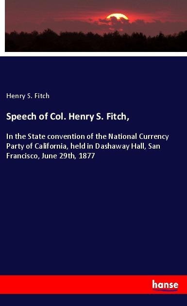 Speech of Col. Henry S. Fitch,: In the State convention of the National Currency Party of California, held in Dashaway Hall, San Francisco, June 29th, 1877