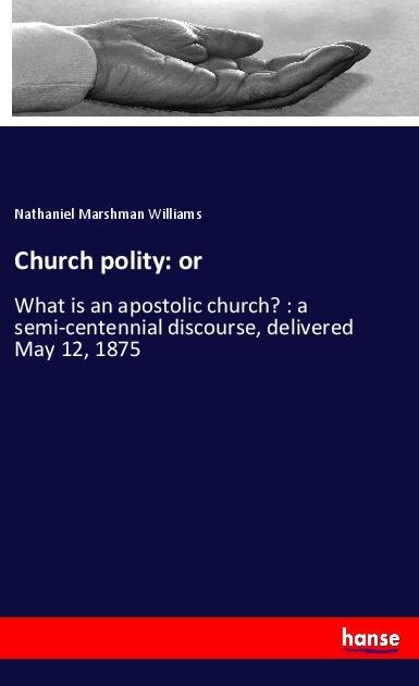 Church polity: or: What is an apostolic church? : a semi-centennial discourse, delivered May 12, 1875