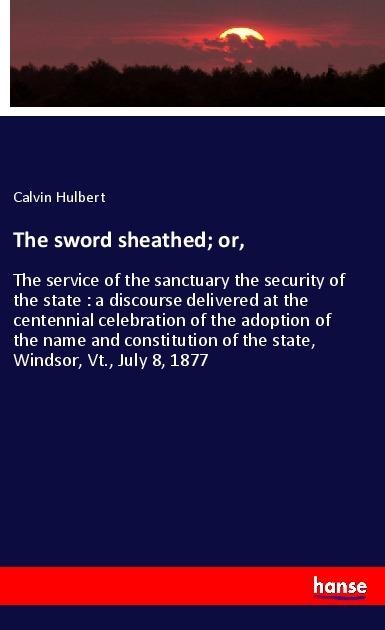 The sword sheathed; or,: The service of the sanctuary the security of the state : a discourse delivered at the centennial celebration of the adoption of the name and constitution of the state, Windsor, Vt., July 8, 1877