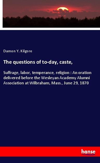 The questions of to-day, caste,: Suffrage, labor, temperance, religion : An oration delivered before the Wesleyan Academy Alumni Association at Wilbraham, Mass., June 29, 1870