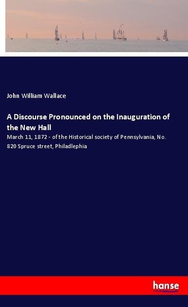 A Discourse Pronounced on the Inauguration of the New Hall: March 11, 1872 - of the Historical society of Pennsylvania, No. 820 Spruce street, Philadlephia