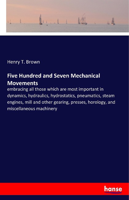 Five Hundred and Seven Mechanical Movements: embracing all those which are most important in dynamics, hydraulics, hydrostatics, pneumatics, steam engines, mill and other gearing, presses, horology, and miscellaneous machinery