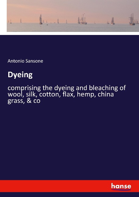 Dyeing: comprising the dyeing and bleaching of wool, silk, cotton, flax, hemp, china grass, & co