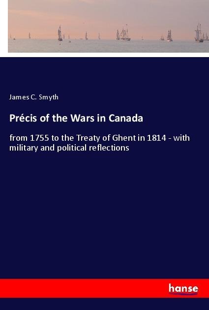 Précis of the Wars in Canada: from 1755 to the Treaty of Ghent in 1814 - with military and political reflections