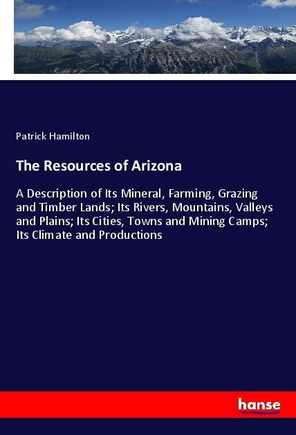 The Resources of Arizona: A Description of Its Mineral, Farming, Grazing and Timber Lands; Its Rivers, Mountains, Valleys and Plains; Its Cities, Towns and Mining Camps; Its Climate and Productions