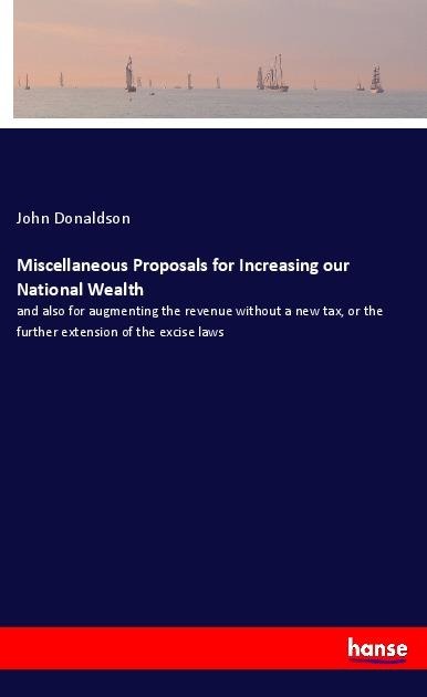 Miscellaneous Proposals for Increasing our National Wealth: and also for augmenting the revenue without a new tax, or the further extension of the excise laws