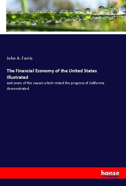 The Financial Economy of the United States Illustrated: and some of the causes which retard the progress of California demonstrated