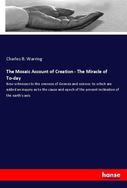 The Mosaic Account of Creation - The Miracle of To-day: New witnesses to the oneness of Genesis and science: to which are added an inquiry as to the cause and epoch of the present inclination of the earths axis
