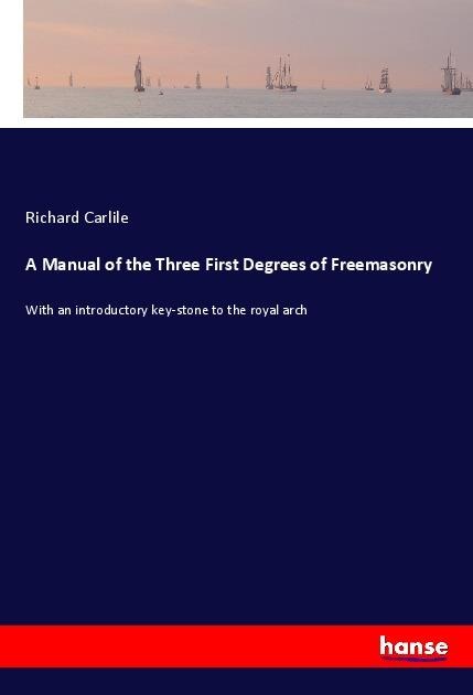 A Manual of the Three First Degrees of Freemasonry: With an introductory key-stone to the royal arch