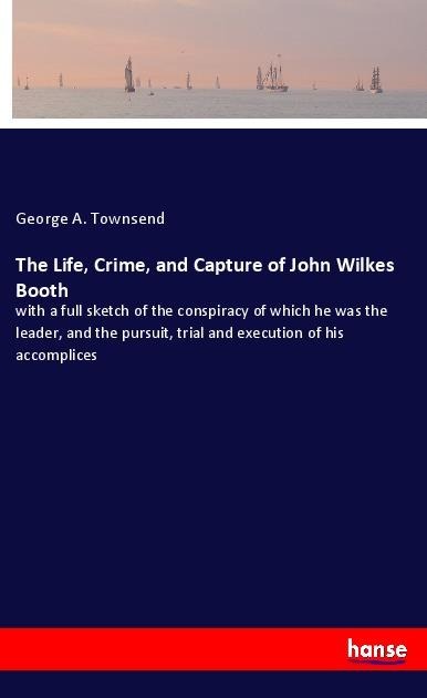 The Life, Crime, and Capture of John Wilkes Booth: with a full sketch of the conspiracy of which he was the leader, and the pursuit, trial and execution of his accomplices