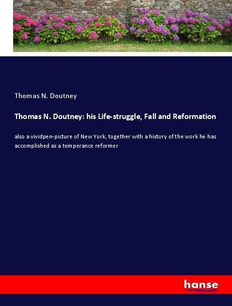 Thomas N. Doutney: his Life-struggle, Fall and Reformation: also a vividpen-picture of New York, together with a history of the work he has accomplished as a temperance reformer