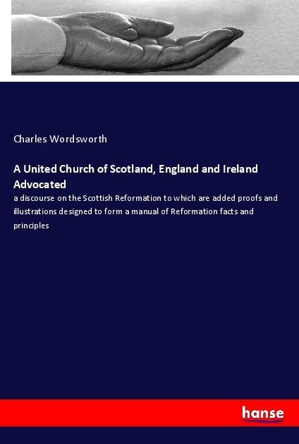 A United Church of Scotland, England and Ireland Advocated: a discourse on the Scottish Reformation to which are added proofs and illustrations designed to form a manual of Reformation facts and principles