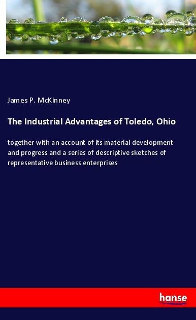 The Industrial Advantages of Toledo, Ohio: together with an account of its material development and progress and a series of descriptive sketches of representative business enterprises