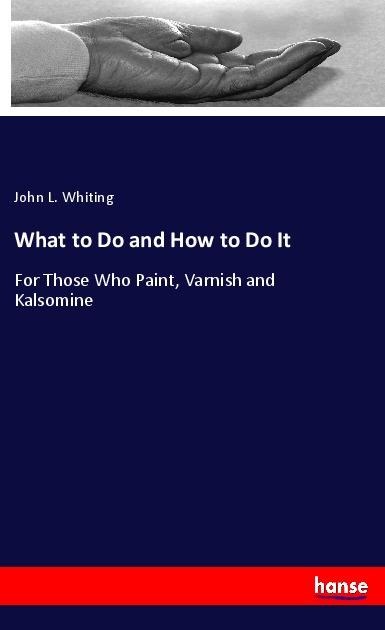What to Do and How to Do It: For Those Who Paint, Varnish and Kalsomine