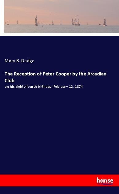 The Reception of Peter Cooper by the Arcadian Club: on his eighty-fourth birthday: February 12, 1874