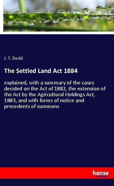 The Settled Land Act 1884: explained, with a summary of the cases decided on the Act of 1882, the extension of the Act by the Agricultural Holdings Act, 1883, and with forms of notice and precedents of summons