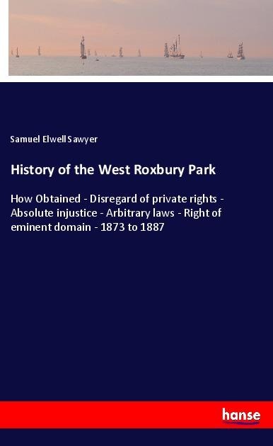 History of the West Roxbury Park: How Obtained - Disregard of private rights - Absolute injustice - Arbitrary laws - Right of eminent domain - 1873 to 1887