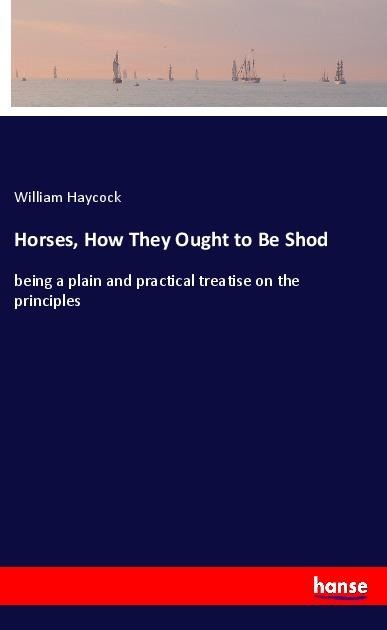 Horses, How They Ought to Be Shod: being a plain and practical treatise on the principles