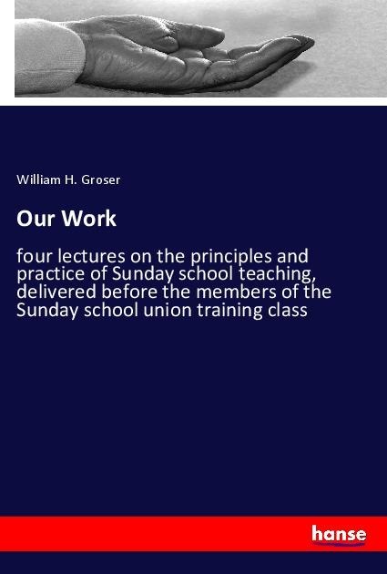Our Work: four lectures on the principles and practice of Sunday school teaching, delivered before the members of the Sunday school union training class