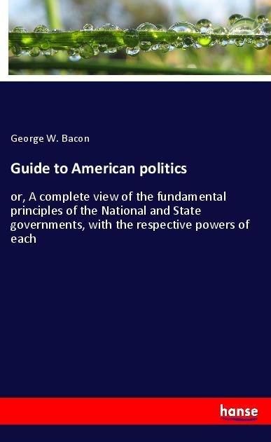 Guide to American politics: or, A complete view of the fundamental principles of the National and State governments, with the respective powers of each