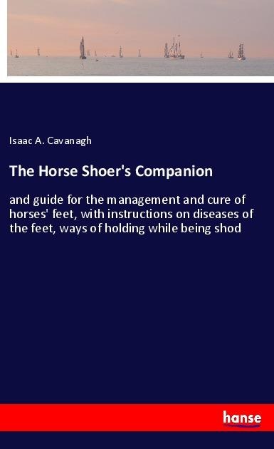 The Horse Shoers Companion: and guide for the management and cure of horses feet, with instructions on diseases of the feet, ways of holding while being shod