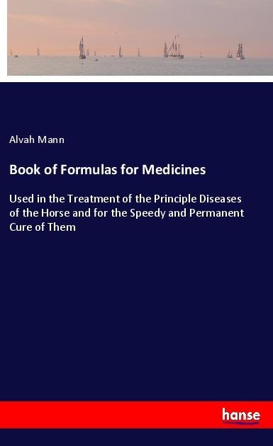 Book of Formulas for Medicines: Used in the Treatment of the Principle Diseases of the Horse and for the Speedy and Permanent Cure of Them
