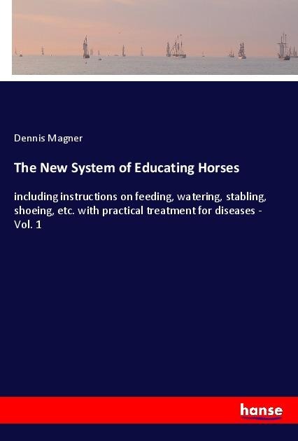 The New System of Educating Horses: including instructions on feeding, watering, stabling, shoeing, etc. with practical treatment for diseases - Vol. 1