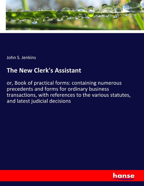 The New Clerks Assistant: or, Book of practical forms: containing numerous precedents and forms for ordinary business transactions, with references to the various statutes, and latest judicial decisions