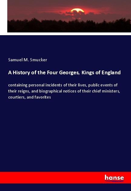 A History of the Four Georges, Kings of England: containing personal incidents of their lives, public events of their reigns, and biographical notices of their chief ministers, courtiers, and favorites