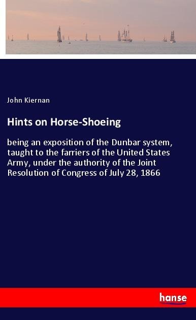 Hints on Horse-Shoeing: being an exposition of the Dunbar system, taught to the farriers of the United States Army, under the authority of the Joint Resolution of Congress of July 28, 1866