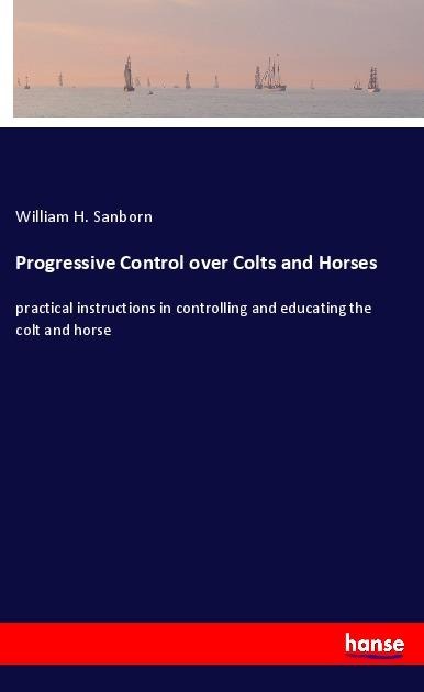 Progressive Control over Colts and Horses: practical instructions in controlling and educating the colt and horse