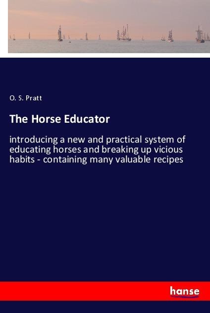 The Horse Educator: introducing a new and practical system of educating horses and breaking up vicious habits - containing many valuable recipes