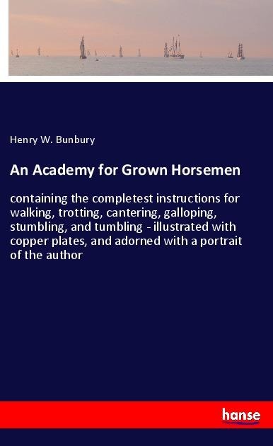 An Academy for Grown Horsemen: containing the completest instructions for walking, trotting, cantering, galloping, stumbling, and tumbling - illustrated with copper plates, and adorned with a portrait of the author