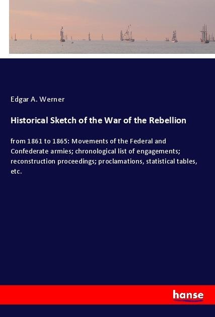 Historical Sketch of the War of the Rebellion: from 1861 to 1865: Movements of the Federal and Confederate armies; chronological list of engagements; reconstruction proceedings; proclamations, statistical tables, etc.